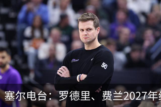 塞尔电台：罗德里、费兰2027年约满，未来方向未定