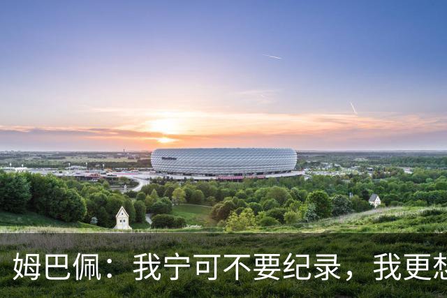 姆巴佩：我宁可不要纪录，我更想参加明天的决赛