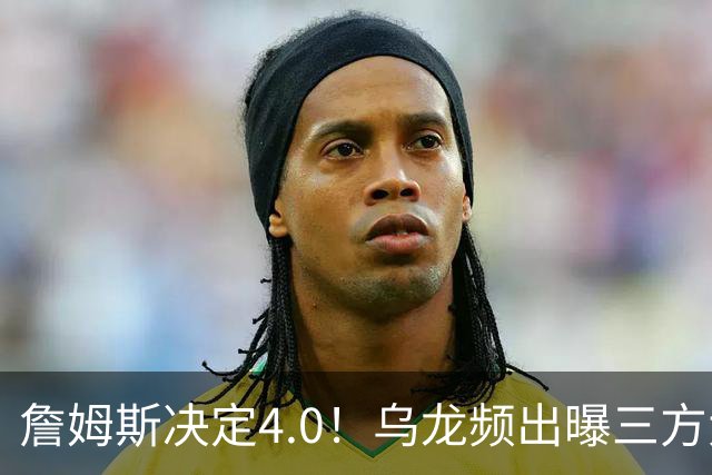 詹姆斯决定4.0！乌龙频出曝三方大交易，11大球星招募，骑士B计划曝光