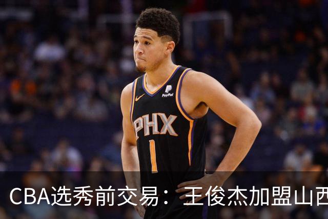 CBA选秀前交易：王俊杰加盟山西刘东转会天津宁波获探花签